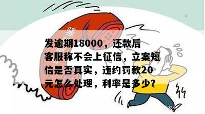 发逾期18000，还款后客服称不会上征信，立案短信是否真实，违约罚款20元怎么处理，利率是多少？