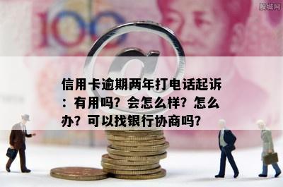 信用卡逾期两年打电话起诉：有用吗？会怎么样？怎么办？可以找银行协商吗？