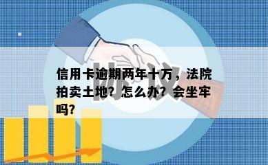 信用卡逾期两年十万，法院拍卖土地？怎么办？会坐牢吗？