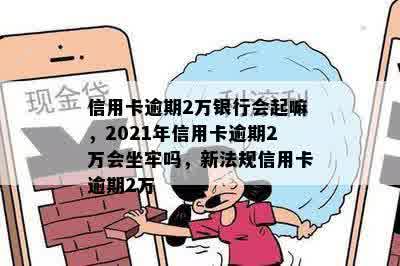 信用卡逾期2万银行会起嘛，2021年信用卡逾期2万会坐牢吗，新法规信用卡逾期2万