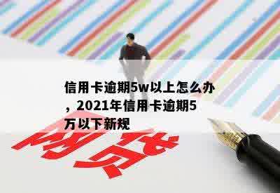 信用卡逾期5w以上怎么办，2021年信用卡逾期5万以下新规