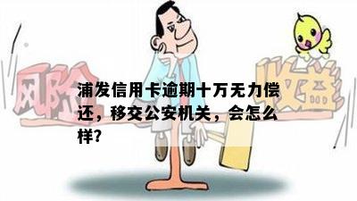 浦发信用卡逾期十万无力偿还，移交公安机关，会怎么样？