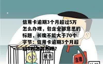 信用卡逾期3个月超过5万怎么办理，包含全部意思的标题，长度不能大于70个字节：信用卡逾期3个月超过5万怎么办理？