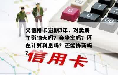 欠信用卡逾期3年，对卖房子影响大吗？会坐牢吗？还在计算利息吗？还能协商吗？