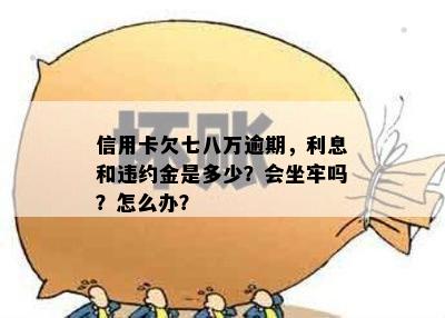 信用卡欠七八万逾期，利息和违约金是多少？会坐牢吗？怎么办？