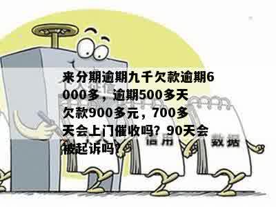 来分期逾期九千欠款逾期6000多，逾期500多天欠款900多元，700多天会上门催收吗？90天会被起诉吗？