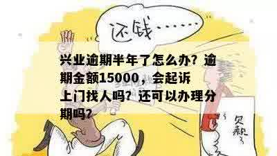 兴业逾期半年了怎么办？逾期金额15000，会起诉上门找人吗？还可以办理分期吗？