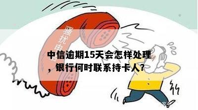 中信逾期15天会怎样处理，银行何时联系持卡人？