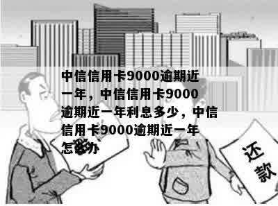 中信信用卡9000逾期近一年，中信信用卡9000逾期近一年利息多少，中信信用卡9000逾期近一年怎么办