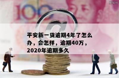 平安新一贷逾期4年了怎么办，会怎样，逾期40万，2020年逾期多久