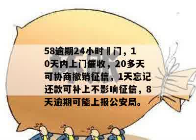 58逾期24小时丄门，10天内上门催收，20多天可协商撤销征信，1天忘记还款可补上不影响征信，8天逾期可能上报公安局。