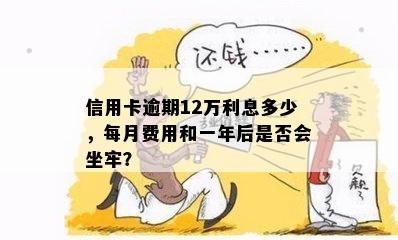 信用卡逾期12万利息多少，每月费用和一年后是否会坐牢？