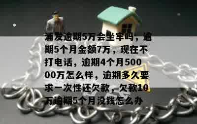 浦发逾期5万会坐牢吗，逾期5个月金额7万，现在不打电话，逾期4个月50000万怎么样，逾期多久要求一次性还欠款，欠款10万逾期5个月没钱怎么办