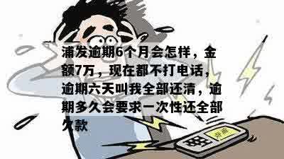 浦发逾期6个月会怎样，金额7万，现在都不打电话，逾期六天叫我全部还清，逾期多久会要求一次性还全部欠款