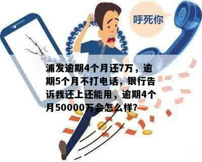 浦发逾期4个月还7万，逾期5个月不打电话，银行告诉我还上还能用，逾期4个月50000万会怎么样？