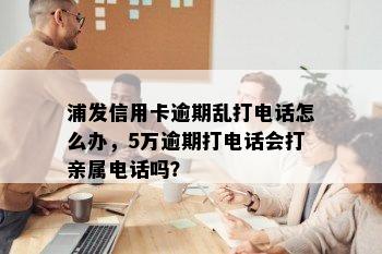 浦发信用卡逾期乱打电话怎么办，5万逾期打电话会打亲属电话吗？