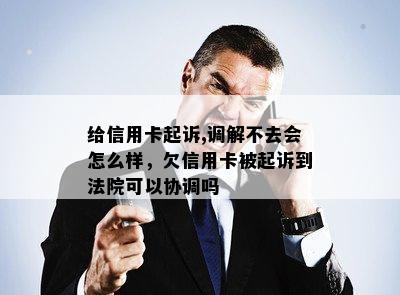 给信用卡起诉,调解不去会怎么样，欠信用卡被起诉到法院可以协调吗