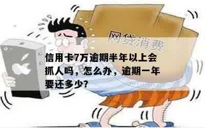 信用卡7万逾期半年以上会抓人吗，怎么办，逾期一年要还多少？