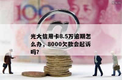 光大信用卡8.5万逾期怎么办，8000欠款会起诉吗？