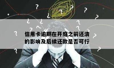 信用卡逾期在开庭之前还清的影响及后续还款是否可行