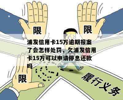 浦发信用卡15万逾期报案了会怎样处罚，欠浦发信用卡15万可以申请停息还款吗