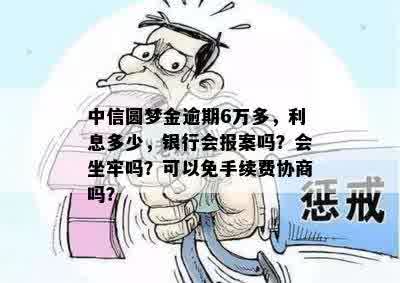 中信圆梦金逾期6万多，利息多少，银行会报案吗？会坐牢吗？可以免手续费协商吗？