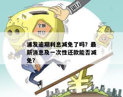 浦发逾期利息减免了吗？最新消息及一次性还款能否减免？