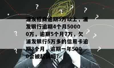 浦发招商逾期5万以上，浦发银行逾期4个月50000万，逾期5个月7万，欠浦发银行5万多的信用卡逾期3个月，逾期一年5000会被起诉吗？