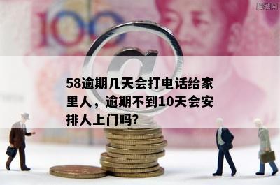 58逾期几天会打电话给家里人，逾期不到10天会安排人上门吗？