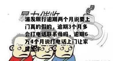 浦发银行逾期两个月说要上门真的假的，逾期3个月多会打电话联系母吗，逾期6万4个月说打电话上门让家属签字