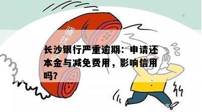 长沙银行严重逾期：申请还本金与减免费用，影响信用吗？