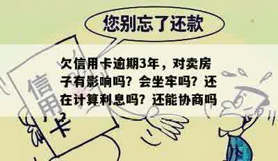 欠信用卡逾期3年，对卖房子有影响吗？会坐牢吗？还在计算利息吗？还能协商吗？