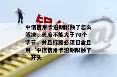 中信信用卡逾期限额了怎么解决，长度不能大于70个字节，并且标题必须包含且用‘中信信用卡逾期限额了’开头