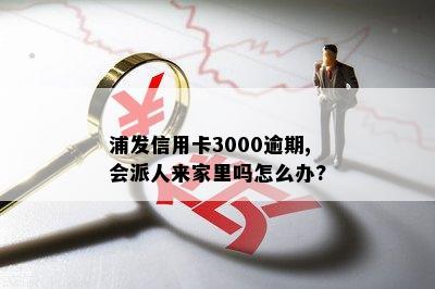 浦发信用卡3000逾期,会派人来家里吗怎么办?