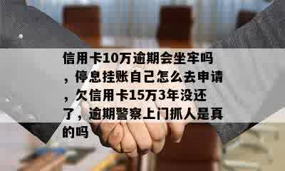 信用卡10万逾期会坐牢吗，停息挂账自己怎么去申请，欠信用卡15万3年没还了，逾期警察上门抓人是真的吗