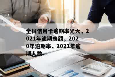 全国信用卡逾期率光大，2021年逾期总额，2020年逾期率，2021年逾期人数