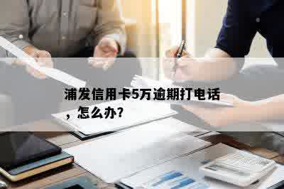 浦发信用卡5万逾期打电话，怎么办？