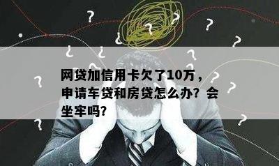 网贷加信用卡欠了10万，申请车贷和房贷怎么办？会坐牢吗？