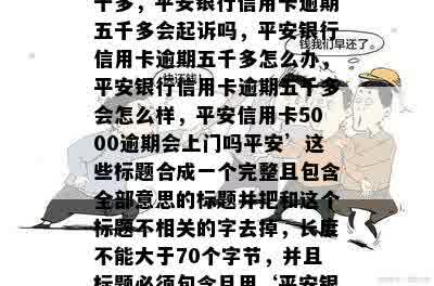 把‘平安银行信用卡逾期五千多，平安银行信用卡逾期五千多会起诉吗，平安银行信用卡逾期五千多怎么办，平安银行信用卡逾期五千多会怎么样，平安信用卡5000逾期会上门吗平安’这些标题合成一个完整且包含全部意思的标题并把和这个标题不相关的字去掉，长度不能大于70个字节，并且标题必须包含且用‘平安银行信用卡逾期五千多’开头nn合成标题: 