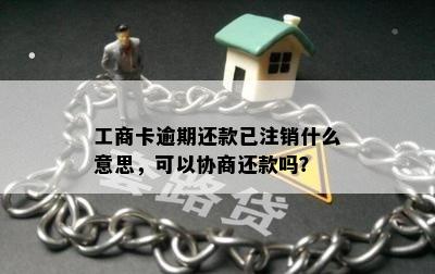 工商卡逾期还款已注销什么意思，可以协商还款吗？