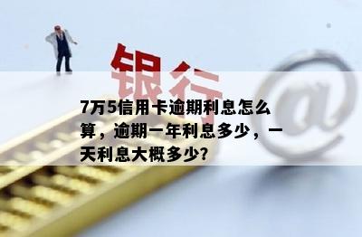 7万5信用卡逾期利息怎么算，逾期一年利息多少，一天利息大概多少？