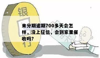 来分期逾期700多天会怎样，没上征信，会到家里催收吗?