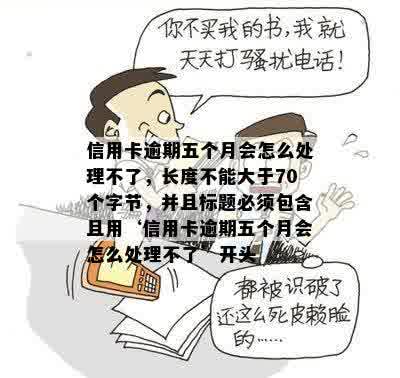 信用卡逾期五个月会怎么处理不了，长度不能大于70个字节，并且标题必须包含且用‘信用卡逾期五个月会怎么处理不了’开头