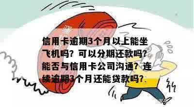 信用卡逾期3个月以上能坐飞机吗？可以分期还款吗？能否与信用卡公司沟通？连续逾期3个月还能贷款吗？