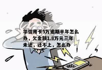 华信用卡5万逾期半年怎么办，欠金额1.8万元三年未还，还不上，怎么办