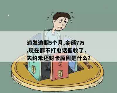 浦发逾期5个月,金额7万,现在都不打电话催收了，失约未还封卡原因是什么？