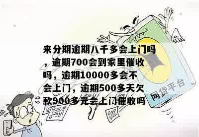 来分期逾期八千多会上门吗，逾期700会到家里催收吗，逾期10000多会不会上门，逾期500多天欠款900多元会上门催收吗