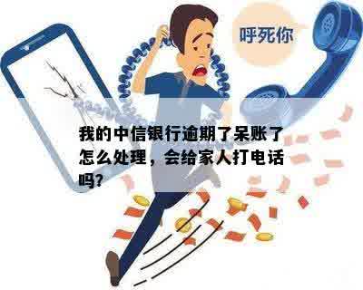 我的中信银行逾期了呆账了怎么处理，会给家人打电话吗？