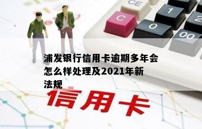 浦发银行信用卡逾期多年会怎么样处理及2021年新法规