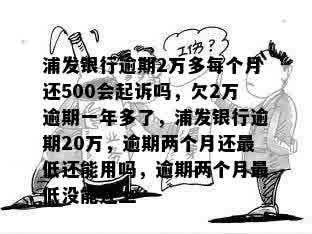 浦发银行逾期2万多每个月还500会起诉吗，欠2万逾期一年多了，浦发银行逾期20万，逾期两个月还更低还能用吗，逾期两个月更低没能还上